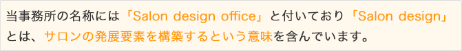 当事務所の名称には「Salon design office」と付いており「Salon design」 とは、サロンの発展要素を構築するという意味を含んでいます。「人材」と「収益」という課題を同時に、ワンストップでフルサポートいたします。